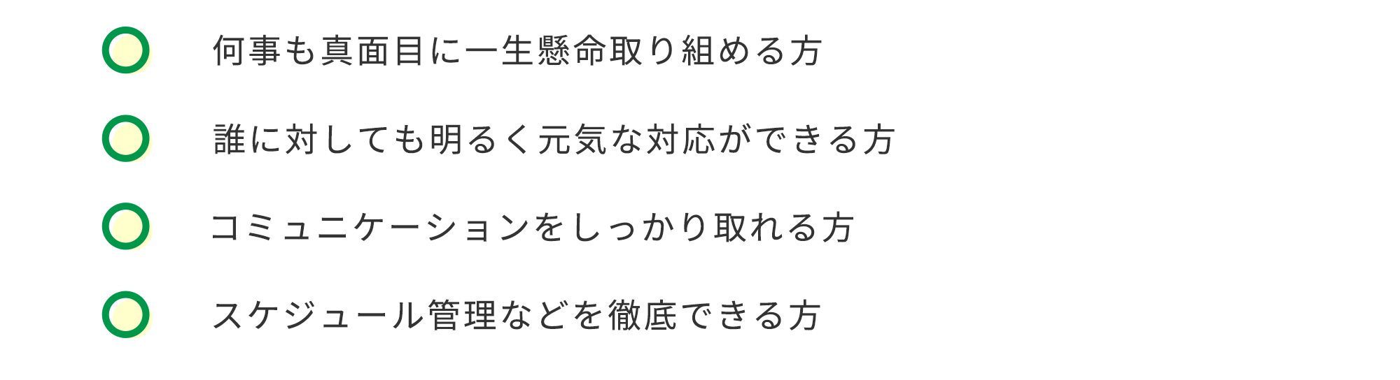 何事も真面目に一生懸命取り組める方　誰に対しても明るく元気な対応ができる方　コミュニケーションをしっかり取れる方　スケジュール管理などを徹底できる方